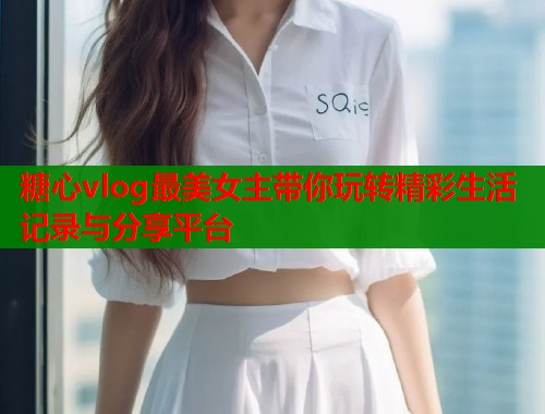 糖心vlog最美女主带你玩转精彩生活记录与分享平台  第1张