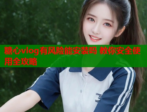 糖心vlog有风险能安装吗 教你安全使用全攻略  第1张