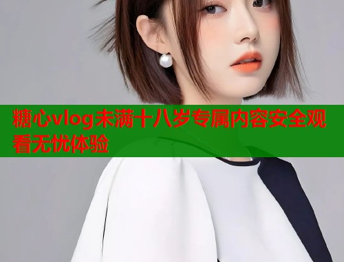 糖心vlog未满十八岁专属内容安全观看无忧体验  第1张