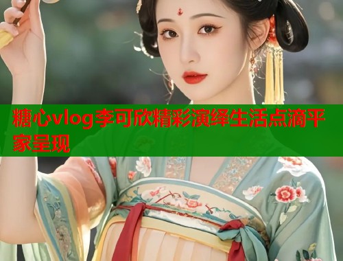 糖心vlog李可欣精彩演绎生活点滴平家呈现  第1张