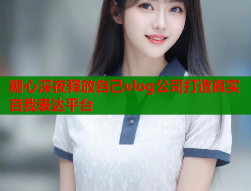 糖心深夜释放自己vlog公司打造真实自我表达平台  第2张