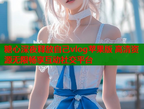 糖心深夜释放自己vlog苹果版 高清资源无限畅享互动社交平台  第2张