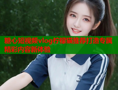 糖心短视频vlog柠檬猫推荐打造专属精彩内容新体验  第1张