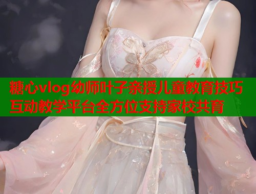 糖心vlog幼师叶子亲授儿童教育技巧互动教学平台全方位支持家校共育  第1张