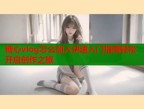 糖心vlog怎么加入快速入门指南轻松开启创作之旅  第1张