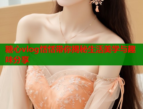 糖心vlog恬恬带你揭秘生活美学与趣味分享  第2张