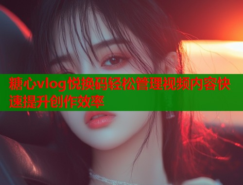 糖心vlog悦换码轻松管理视频内容快速提升创作效率  第2张