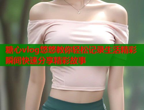 糖心vlog悠悠教你轻松记录生活精彩瞬间快速分享精彩故事  第1张