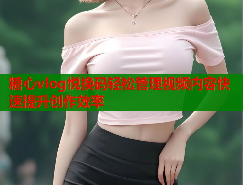 糖心vlog悦换码轻松管理视频内容快速提升创作效率  第1张