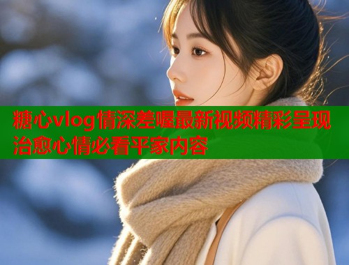 糖心vlog情深差喔最新视频精彩呈现治愈心情必看平家内容  第1张