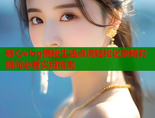 糖心vlog揭秘生活点滴轻松记录精彩瞬间必看实用指南  第1张