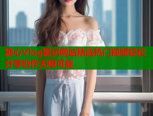 糖心Vlog搬运网站精选热门视频轻松分享创作无限可能  第1张