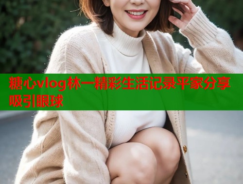 糖心vlog林一精彩生活记录平家分享吸引眼球  第1张