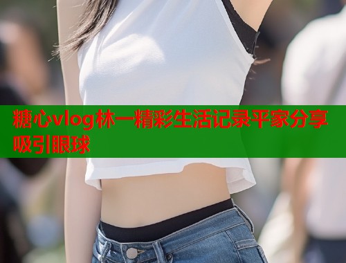 糖心vlog林一精彩生活记录平家分享吸引眼球  第2张