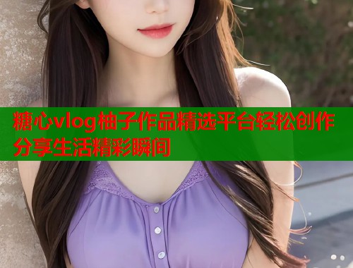 糖心vlog柚子作品精选平台轻松创作分享生活精彩瞬间  第2张