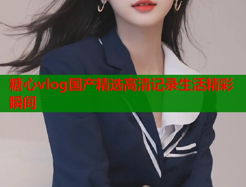 糖心vlog国产精选高清记录生活精彩瞬间  第1张
