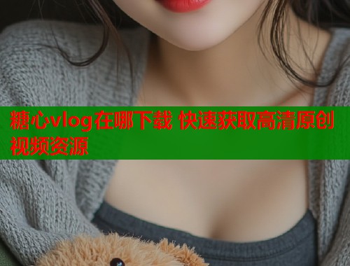 糖心vlog在哪下载 快速获取高清原创视频资源  第1张