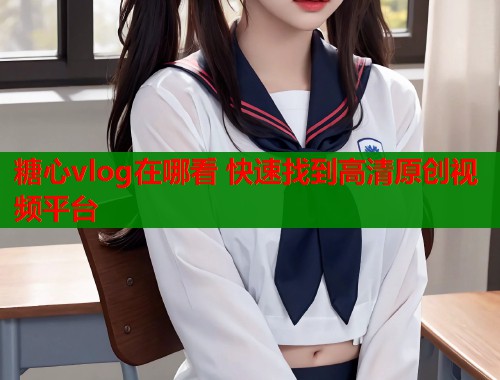 糖心vlog在哪看 快速找到高清原创视频平台  第1张