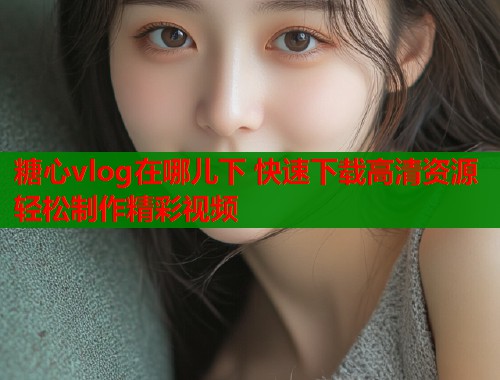 糖心vlog在哪儿下 快速下载高清资源轻松制作精彩视频  第1张