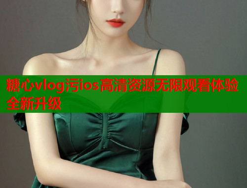 糖心vlog污ios高清资源无限观看体验全新升级  第1张