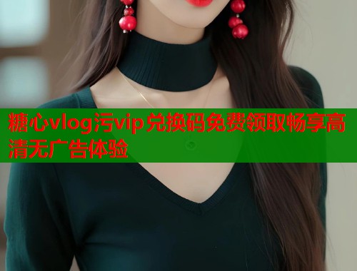 糖心vlog污vip兑换码免费领取畅享高清无广告体验  第1张