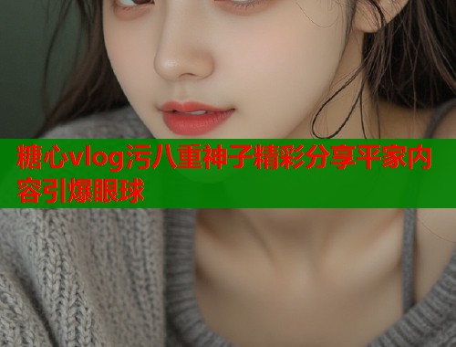 糖心vlog污八重神子精彩分享平家内容引爆眼球  第1张