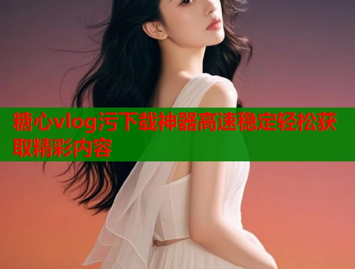 糖心vlog污下载神器高速稳定轻松获取精彩内容  第1张