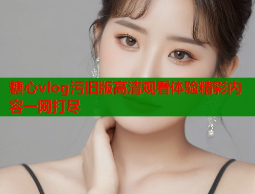 糖心vlog污旧版高清观看体验精彩内容一网打尽  第1张