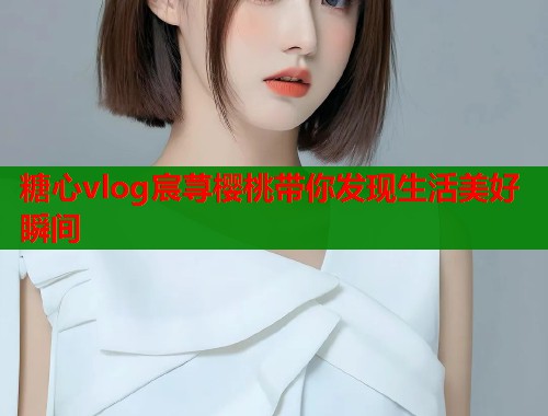 糖心vlog宸荨樱桃带你发现生活美好瞬间  第1张