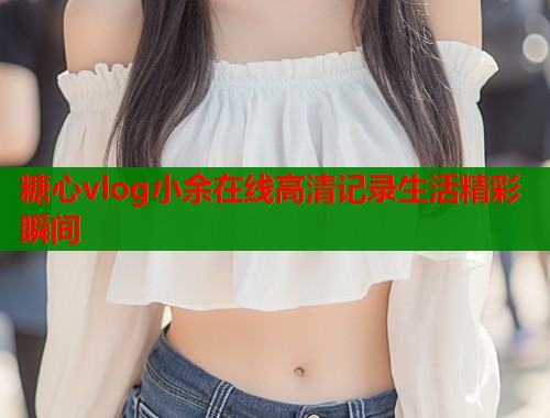 糖心vlog小余在线高清记录生活精彩瞬间  第1张