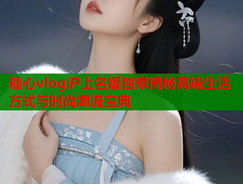 糖心vlog沪上名媛独家揭秘高端生活方式与时尚潮流宝典  第2张