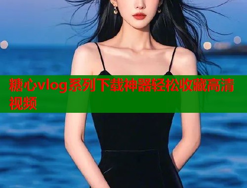 糖心vlog系列下载神器轻松收藏高清视频  第1张