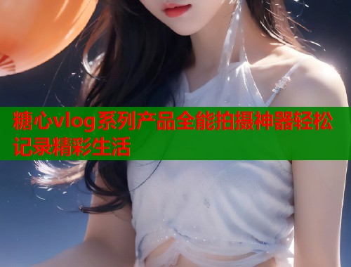 糖心vlog系列产品全能拍摄神器轻松记录精彩生活  第1张