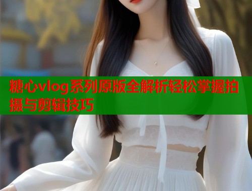糖心vlog系列原版全解析轻松掌握拍摄与剪辑技巧  第1张