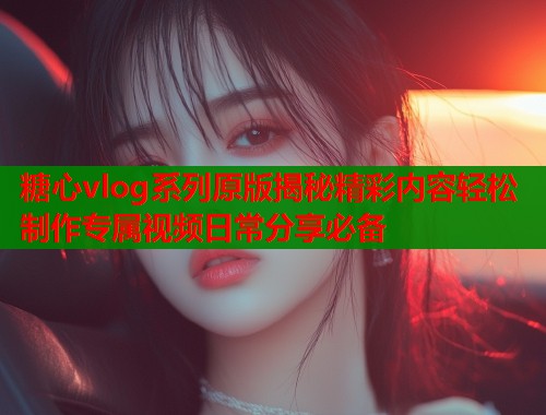 糖心vlog系列原版揭秘精彩内容轻松制作专属视频日常分享必备  第2张