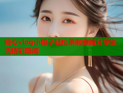 糖心vlog小包子轻松录制编辑分享生活精彩瞬间  第1张