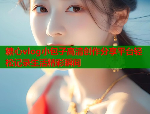 糖心vlog小包子高清创作分享平台轻松记录生活精彩瞬间  第2张