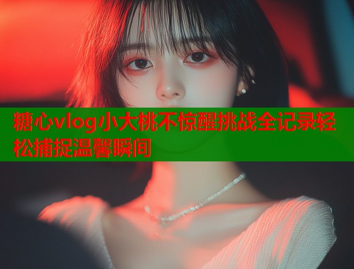 糖心vlog小大桃不惊醒挑战全记录轻松捕捉温馨瞬间  第1张