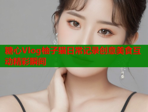 糖心Vlog柚子猫日常记录创意美食互动精彩瞬间  第1张