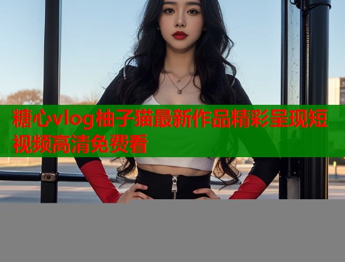 糖心vlog柚子猫最新作品精彩呈现短视频高清免费看  第2张