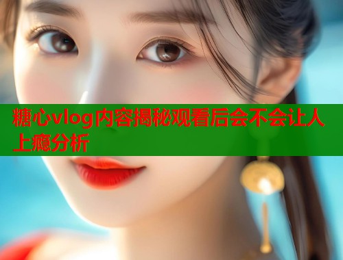 糖心vlog内容揭秘观看后会不会让人上瘾分析  第1张