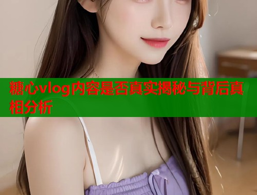 糖心vlog内容是否真实揭秘与背后真相分析  第2张