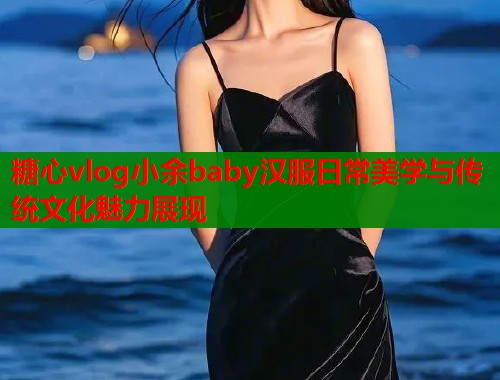 糖心vlog小余baby汉服日常美学与传统文化魅力展现  第1张