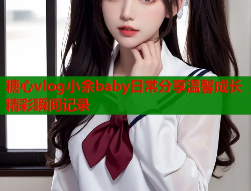 糖心vlog小余baby日常分享温馨成长精彩瞬间记录  第1张