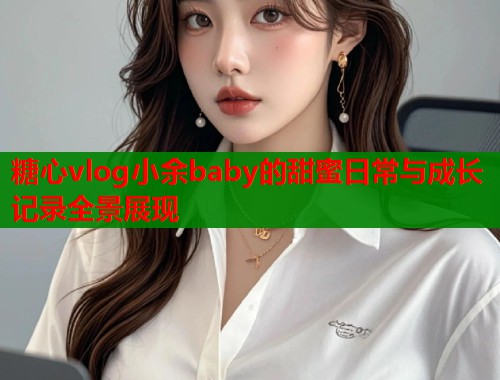 糖心vlog小余baby的甜蜜日常与成长记录全景展现  第1张