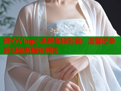 糖心Vlog小余新年特别篇：温馨记录辞旧迎新精彩瞬间  第2张