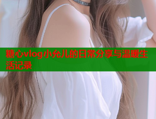 糖心vlog小允儿的日常分享与温暖生活记录  第2张