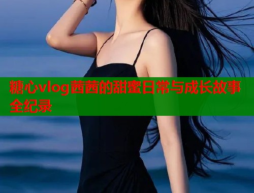 糖心vlog茜茜的甜蜜日常与成长故事全纪录  第2张