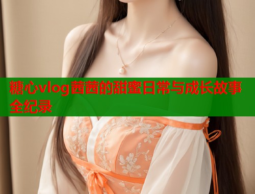 糖心vlog茜茜的甜蜜日常与成长故事全纪录  第1张