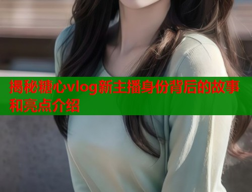 揭秘糖心vlog新主播身份背后的故事和亮点介绍  第1张